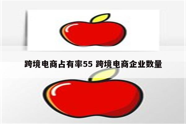 跨境电商占有率55 跨境电商企业数量