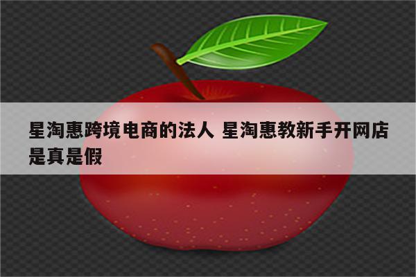 星淘惠跨境电商的法人 星淘惠教新手开网店是真是假