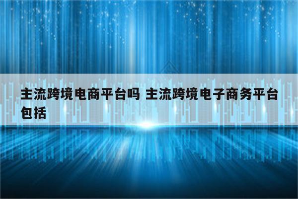 主流跨境电商平台吗 主流跨境电子商务平台包括