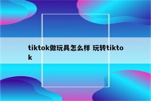 tiktok做玩具怎么样 玩转tiktok
