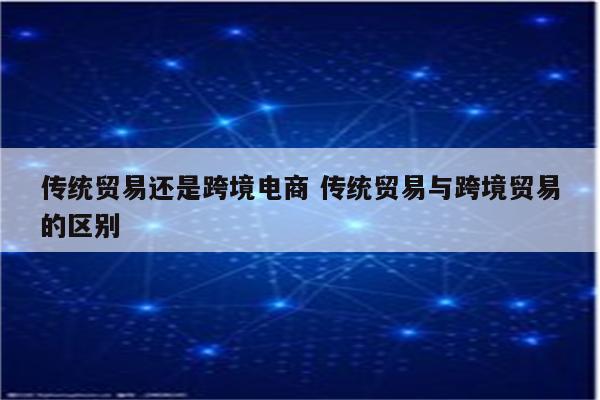 传统贸易还是跨境电商 传统贸易与跨境贸易的区别