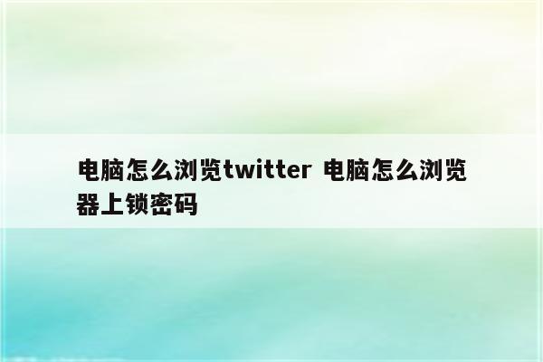 电脑怎么浏览twitter 电脑怎么浏览器上锁密码