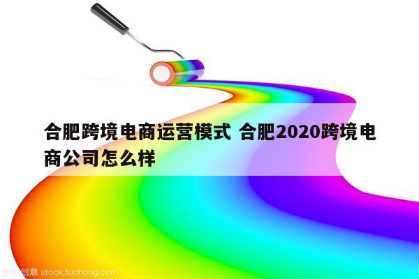 合肥跨境电商运营模式 合肥2020跨境电商公司怎么样
