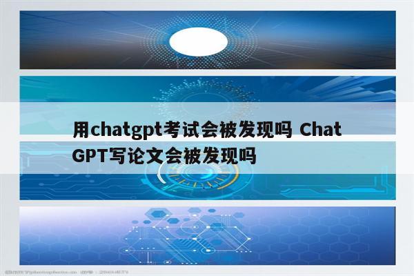 用chatgpt考试会被发现吗 ChatGPT写论文会被发现吗