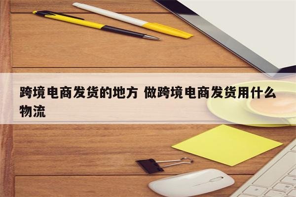 跨境电商发货的地方 做跨境电商发货用什么物流