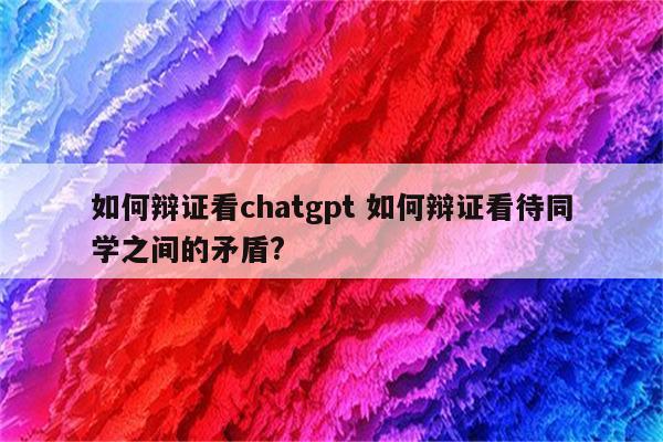 如何辩证看chatgpt 如何辩证看待同学之间的矛盾?
