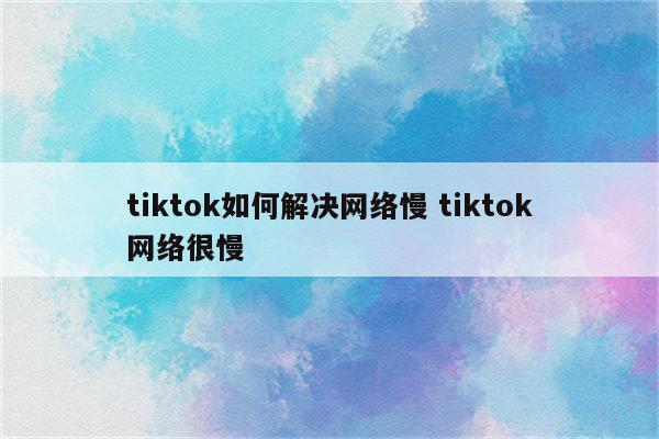 tiktok如何解决网络慢 tiktok网络很慢