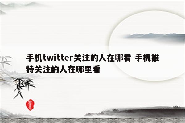 手机twitter关注的人在哪看 手机推特关注的人在哪里看