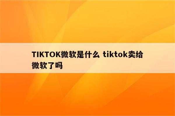 TIKTOK微软是什么 tiktok卖给微软了吗