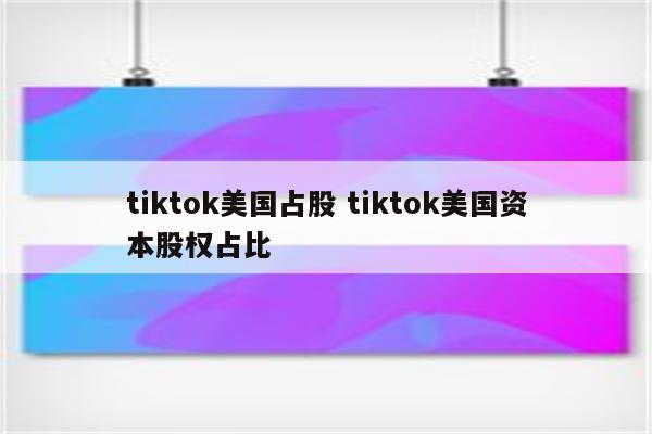 tiktok美国占股 tiktok美国资本股权占比