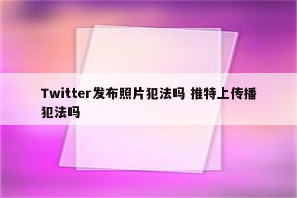 Twitter发布照片犯法吗 推特上传播犯法吗