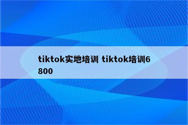 tiktok实地培训 tiktok培训6800