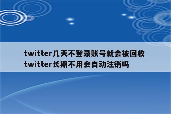 twitter几天不登录账号就会被回收 twitter长期不用会自动注销吗