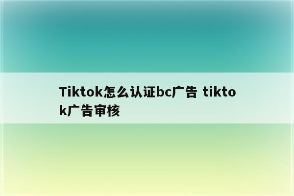 Tiktok怎么认证bc广告 tiktok广告审核