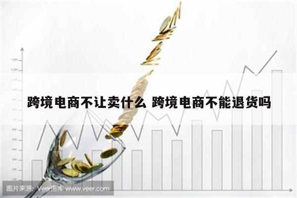 跨境电商不让卖什么 跨境电商不能退货吗
