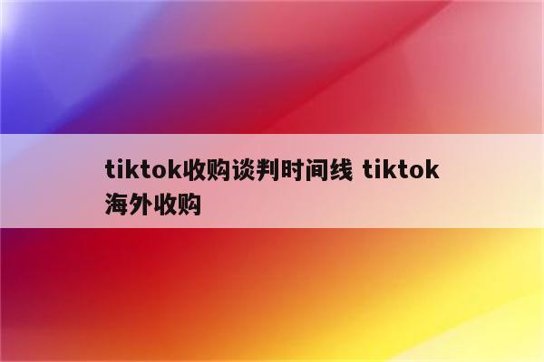 tiktok收购谈判时间线 tiktok海外收购