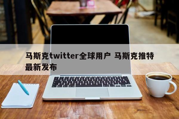 马斯克twitter全球用户 马斯克推特最新发布