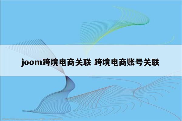 joom跨境电商关联 跨境电商账号关联