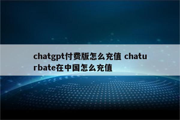 chatgpt付费版怎么充值 chaturbate在中国怎么充值