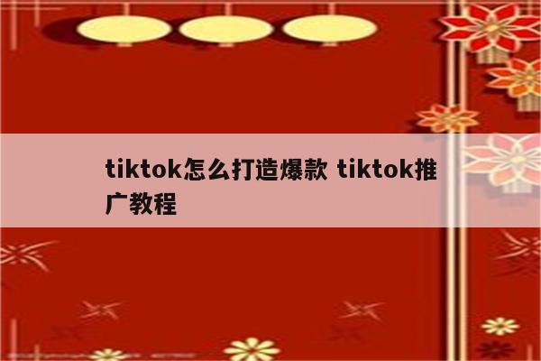 tiktok怎么打造爆款 tiktok推广教程