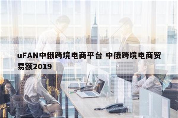 uFAN中俄跨境电商平台 中俄跨境电商贸易额2019