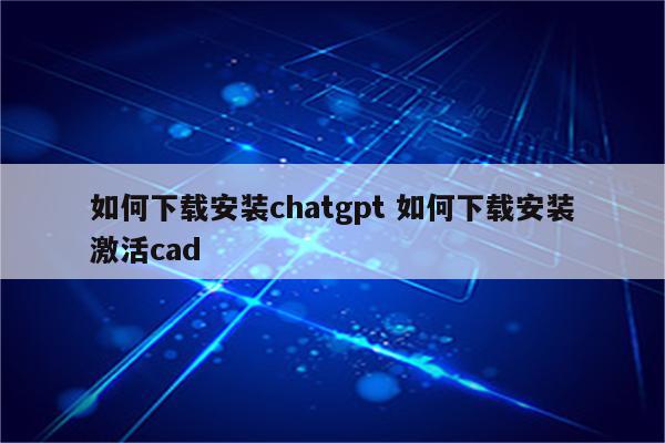 如何下载安装chatgpt 如何下载安装激活cad