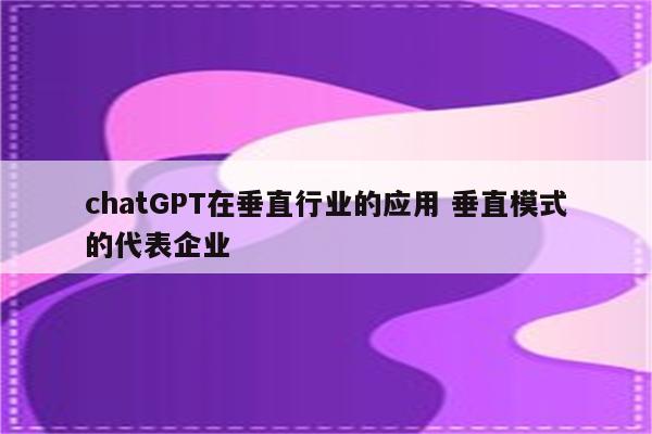 chatGPT在垂直行业的应用 垂直模式的代表企业