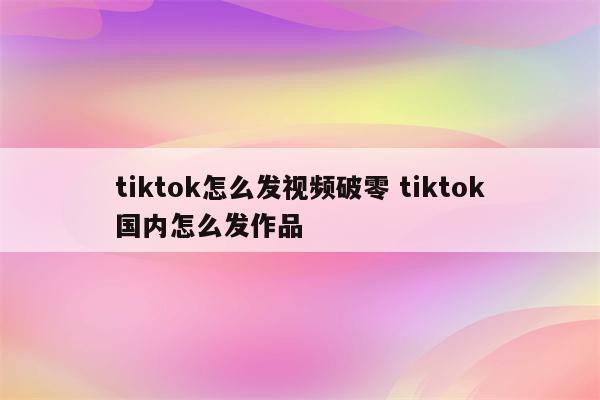 tiktok怎么发视频破零 tiktok国内怎么发作品