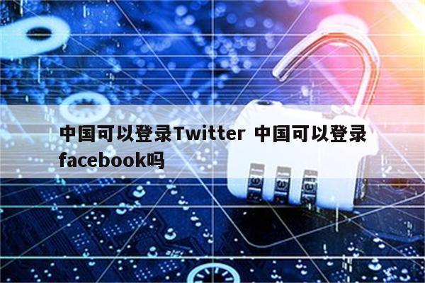 中国可以登录Twitter 中国可以登录facebook吗