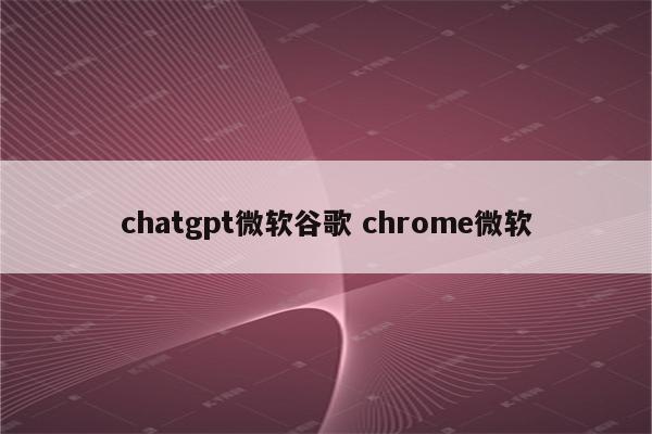 chatgpt微软谷歌 chrome微软