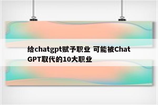 给chatgpt赋予职业 可能被ChatGPT取代的10大职业