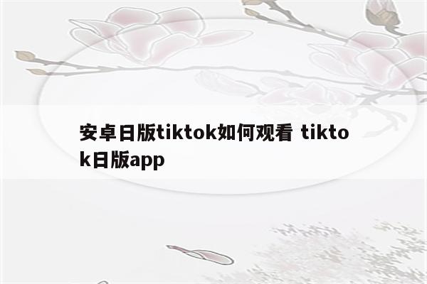 安卓日版tiktok如何观看 tiktok日版app