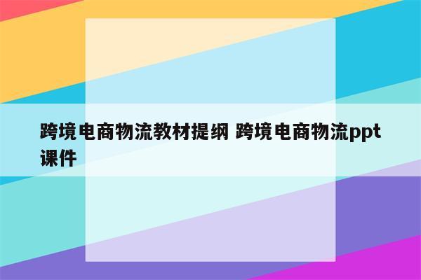 跨境电商物流教材提纲 跨境电商物流ppt课件