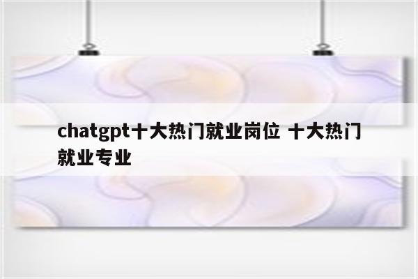 chatgpt十大热门就业岗位 十大热门就业专业