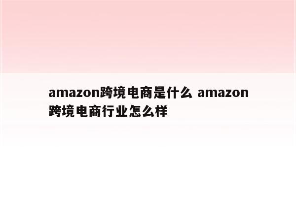 amazon跨境电商是什么 amazon跨境电商行业怎么样