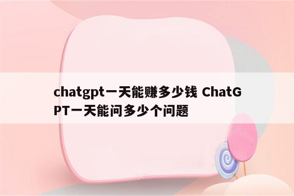 chatgpt一天能赚多少钱 ChatGPT一天能问多少个问题