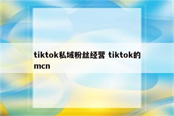 tiktok私域粉丝经营 tiktok的mcn