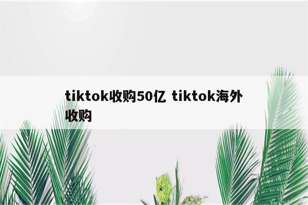 tiktok收购50亿 tiktok海外收购