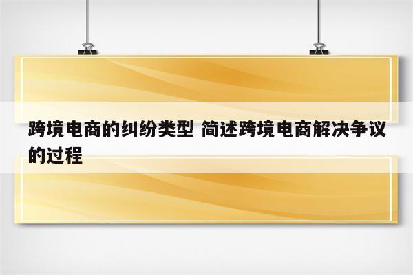 跨境电商的纠纷类型 简述跨境电商解决争议的过程
