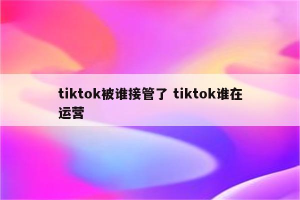 tiktok被谁接管了 tiktok谁在运营