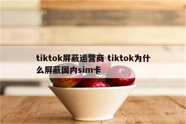 tiktok屏蔽运营商 tiktok为什么屏蔽国内sim卡