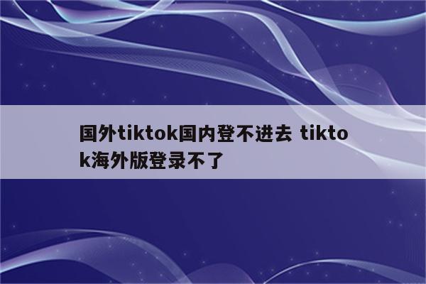 国外tiktok国内登不进去 tiktok海外版登录不了