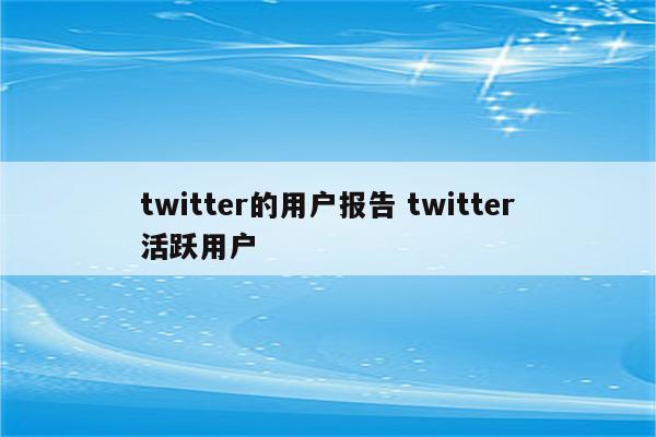 twitter的用户报告 twitter活跃用户