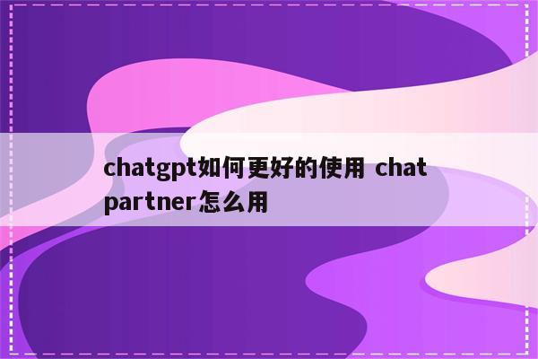 chatgpt如何更好的使用 chat partner怎么用