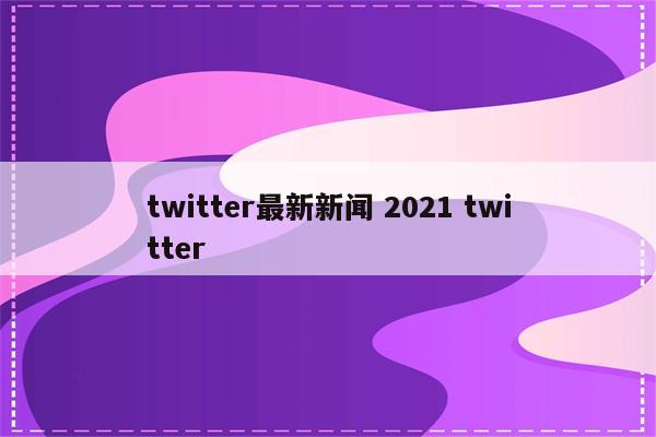 twitter最新新闻 2021 twitter