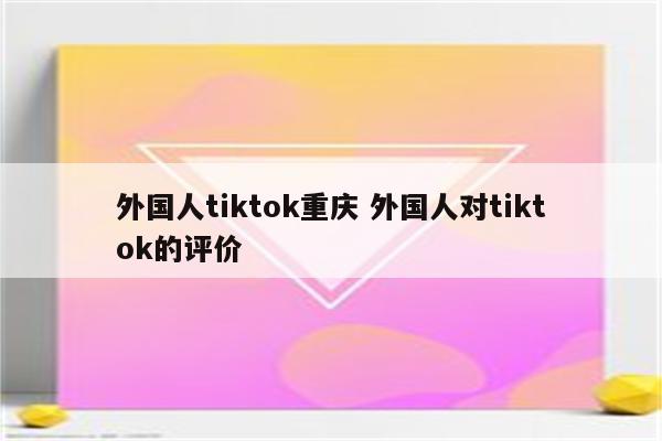 外国人tiktok重庆 外国人对tiktok的评价