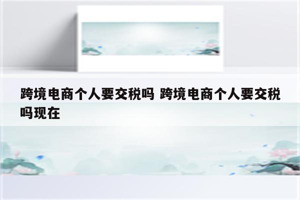跨境电商个人要交税吗 跨境电商个人要交税吗现在