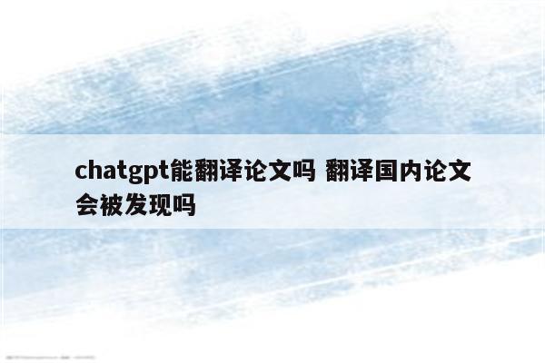 chatgpt能翻译论文吗 翻译国内论文会被发现吗