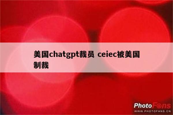 美国chatgpt裁员 ceiec被美国制裁