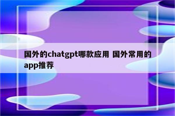 国外的chatgpt哪款应用 国外常用的app推荐